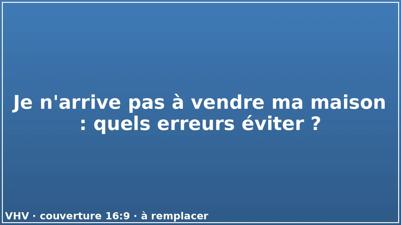 Je n'arrive pas à vendre ma maison : quels erreurs éviter ?